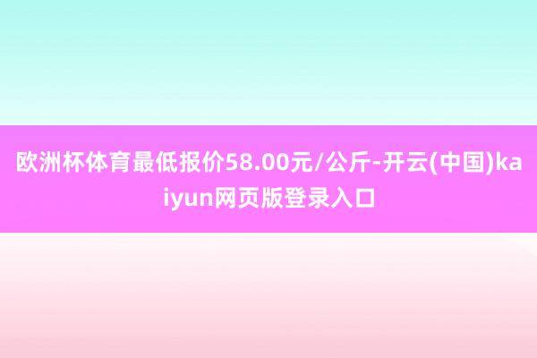 欧洲杯体育最低报价58.00元/公斤-开云(中国)kaiyun网页版登录入口