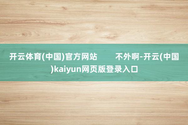 开云体育(中国)官方网站        不外啊-开云(中国)kaiyun网页版登录入口