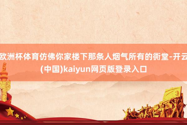 欧洲杯体育仿佛你家楼下那条人烟气所有的衖堂-开云(中国)kaiyun网页版登录入口